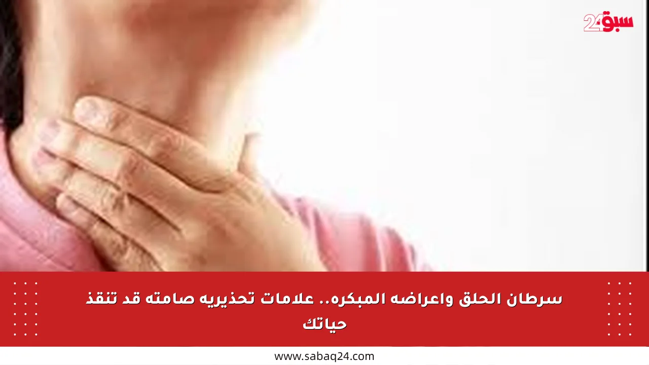 سرطان الحلق وأعراضه المبكرة.. علامات تحذيرية صامتة قد تنقذ حياتك